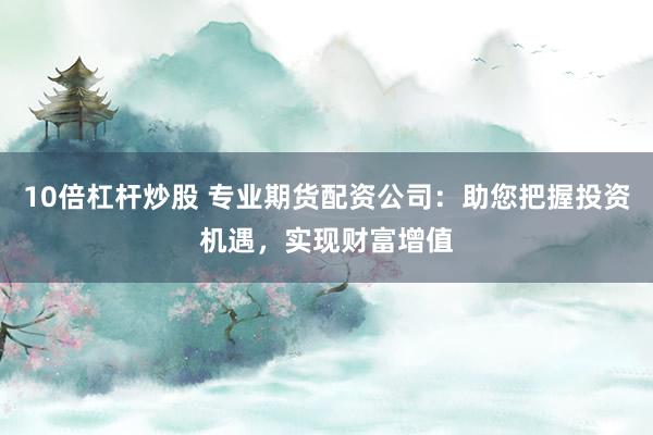10倍杠杆炒股 专业期货配资公司：助您把握投资机遇，实现财富增值