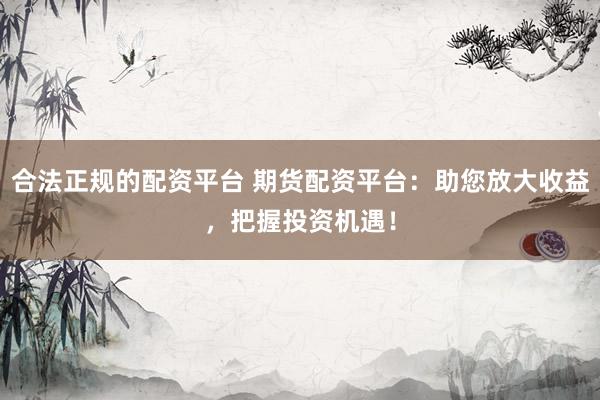 合法正规的配资平台 期货配资平台：助您放大收益，把握投资机遇！