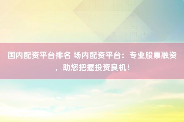 国内配资平台排名 场内配资平台：专业股票融资，助您把握投资良机！