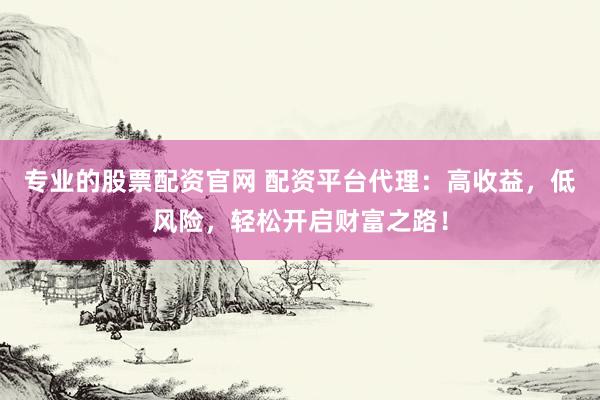 专业的股票配资官网 配资平台代理：高收益，低风险，轻松开启财富之路！