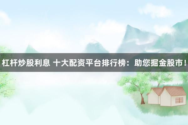 杠杆炒股利息 十大配资平台排行榜：助您掘金股市！