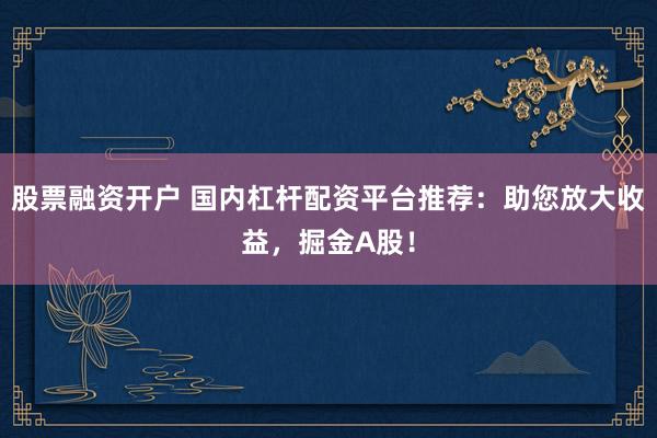 股票融资开户 国内杠杆配资平台推荐：助您放大收益，掘金A股！