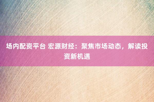 场内配资平台 宏源财经：聚焦市场动态，解读投资新机遇