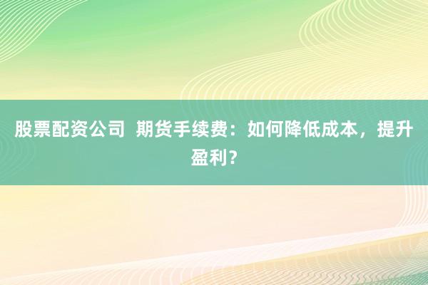 股票配资公司  期货手续费：如何降低成本，提升盈利？