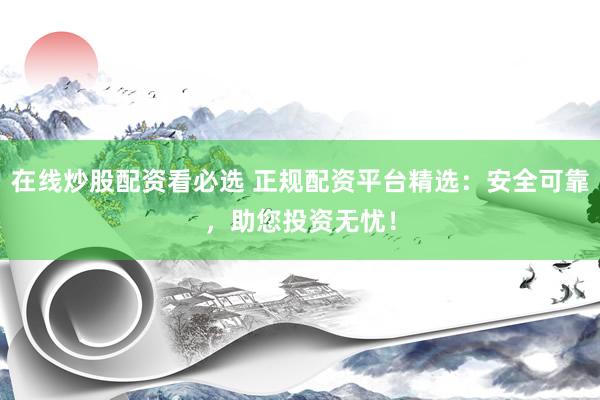 在线炒股配资看必选 正规配资平台精选：安全可靠，助您投资无忧！