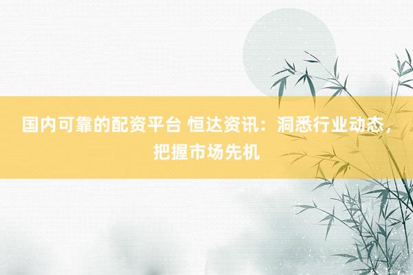 国内可靠的配资平台 恒达资讯：洞悉行业动态，把握市场先机