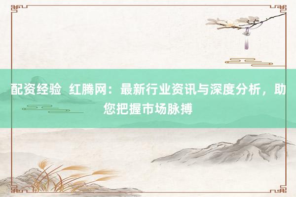 配资经验  红腾网：最新行业资讯与深度分析，助您把握市场脉搏