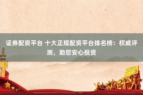 证券配资平台 十大正规配资平台排名榜：权威评测，助您安心投资