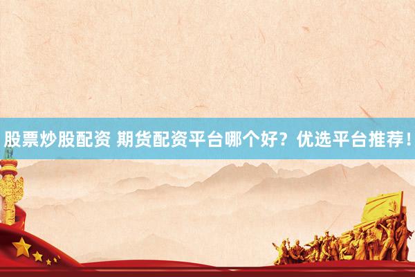 股票炒股配资 期货配资平台哪个好？优选平台推荐！