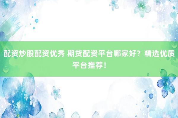 配资炒股配资优秀 期货配资平台哪家好？精选优质平台推荐！