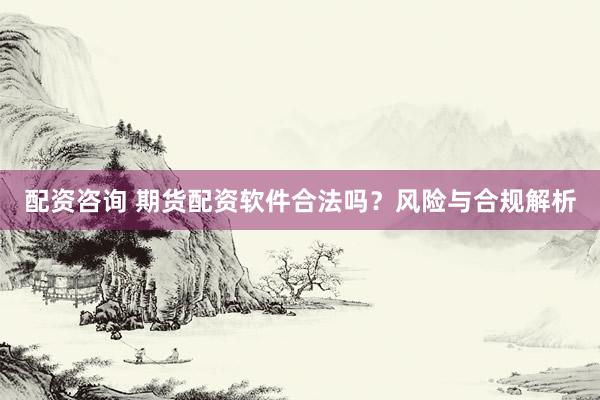 配资咨询 期货配资软件合法吗？风险与合规解析