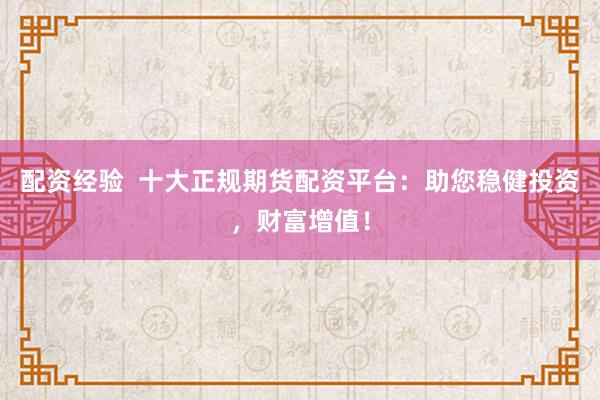 配资经验  十大正规期货配资平台：助您稳健投资，财富增值！