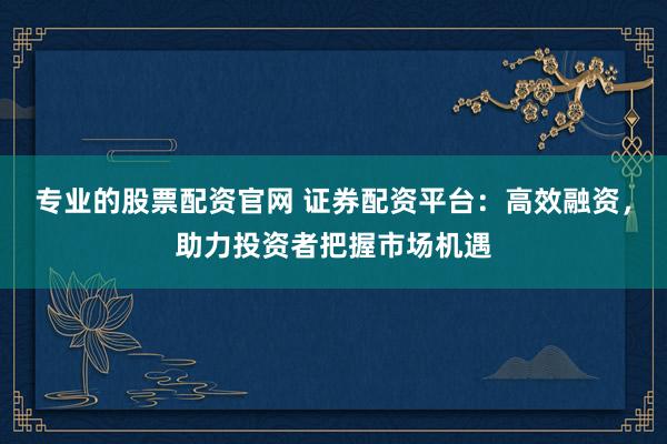 专业的股票配资官网 证券配资平台：高效融资，助力投资者把握市场机遇