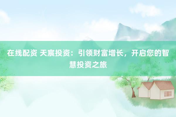 在线配资 天宸投资：引领财富增长，开启您的智慧投资之旅
