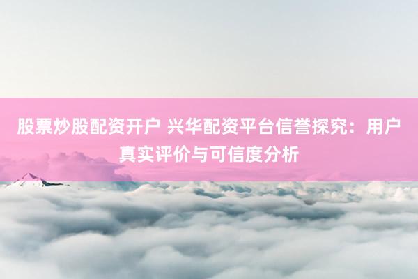 股票炒股配资开户 兴华配资平台信誉探究：用户真实评价与可信度分析