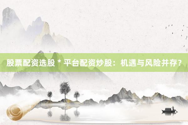 股票配资选股 * 平台配资炒股：机遇与风险并存？