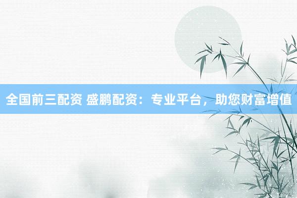 全国前三配资 盛鹏配资：专业平台，助您财富增值