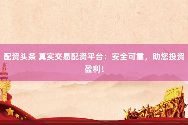 配资头条 真实交易配资平台：安全可靠，助您投资盈利！