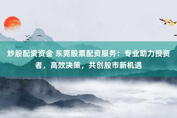 炒股配资资金 东莞股票配资服务：专业助力投资者，高效决策，共创股市新机遇