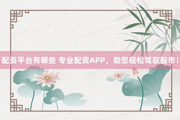 配资平台有哪些 专业配资APP，助您轻松驾驭股市！