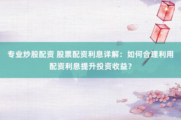 专业炒股配资 股票配资利息详解：如何合理利用配资利息提升投资收益？