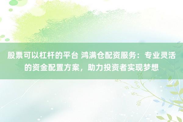 股票可以杠杆的平台 鸿满仓配资服务：专业灵活的资金配置方案，助力投资者实现梦想