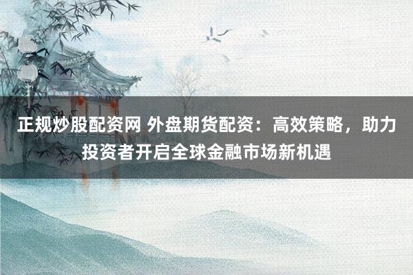 正规炒股配资网 外盘期货配资：高效策略，助力投资者开启全球金融市场新机遇