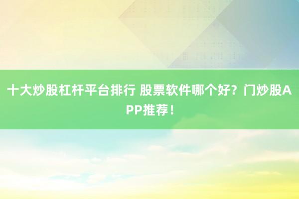十大炒股杠杆平台排行 股票软件哪个好？门炒股APP推荐！