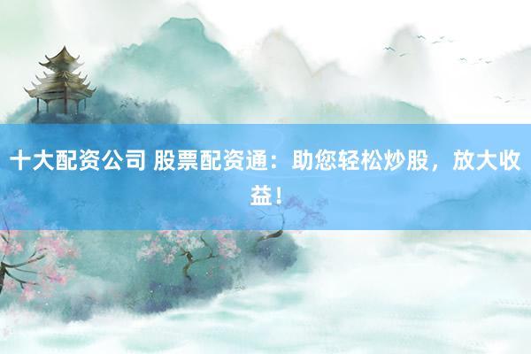 十大配资公司 股票配资通：助您轻松炒股，放大收益！