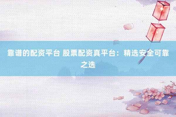 靠谱的配资平台 股票配资真平台：精选安全可靠之选