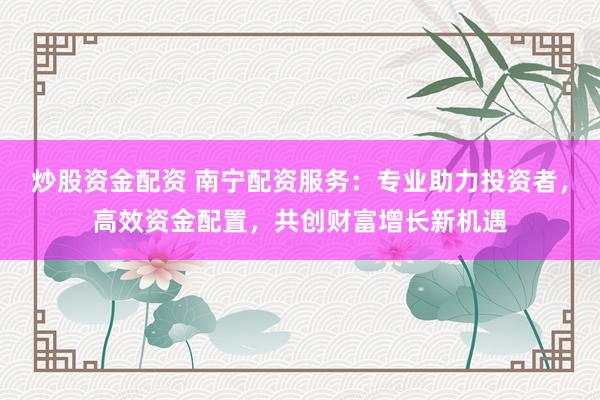 炒股资金配资 南宁配资服务：专业助力投资者，高效资金配置，共创财富增长新机遇