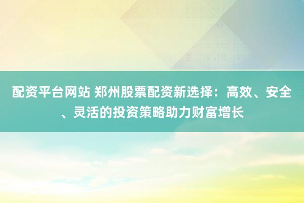 配资平台网站 郑州股票配资新选择：高效、安全、灵活的投资策略助力财富增长