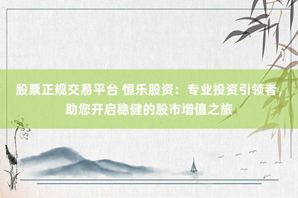 股票正规交易平台 恒乐股资：专业投资引领者，助您开启稳健的股市增值之旅