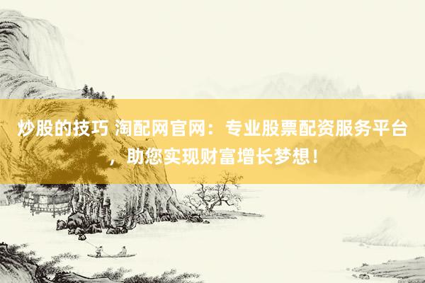 炒股的技巧 淘配网官网：专业股票配资服务平台，助您实现财富增长梦想！