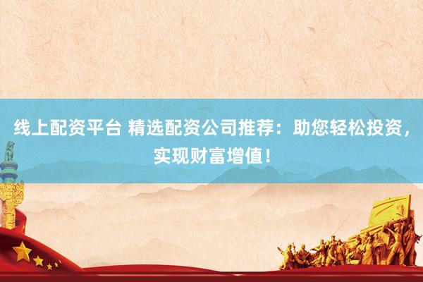 线上配资平台 精选配资公司推荐：助您轻松投资，实现财富增值！