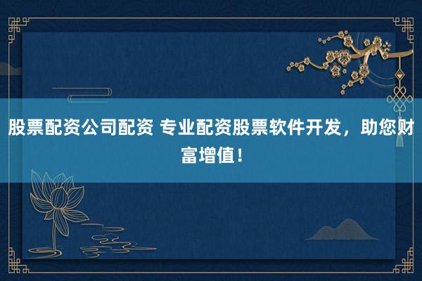 股票配资公司配资 专业配资股票软件开发，助您财富增值！