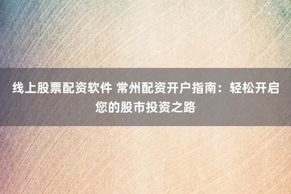 线上股票配资软件 常州配资开户指南：轻松开启您的股市投资之路