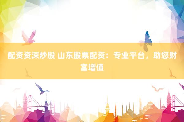 配资资深炒股 山东股票配资：专业平台，助您财富增值