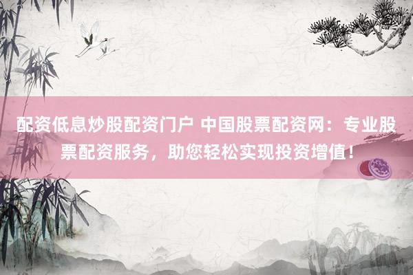配资低息炒股配资门户 中国股票配资网：专业股票配资服务，助您轻松实现投资增值！