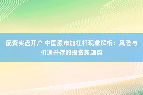 配资实盘开户 中国股市加杠杆现象解析：风险与机遇并存的投资新趋势