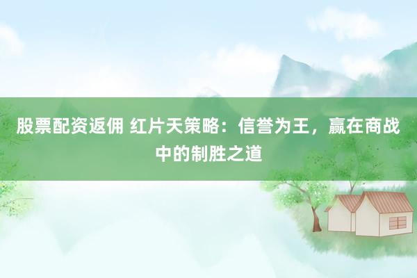 股票配资返佣 红片天策略：信誉为王，赢在商战中的制胜之道