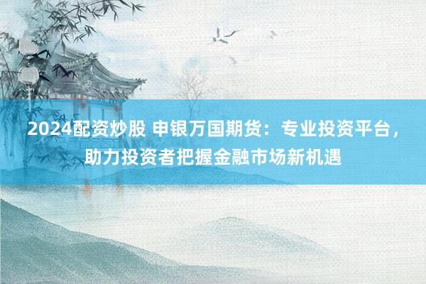 2024配资炒股 申银万国期货：专业投资平台，助力投资者把握金融市场新机遇