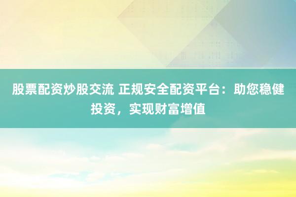 股票配资炒股交流 正规安全配资平台：助您稳健投资，实现财富增值