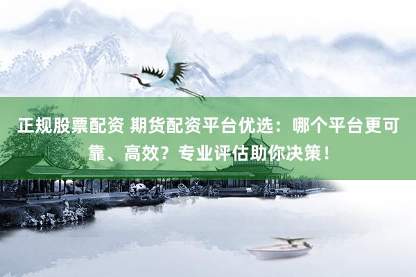 正规股票配资 期货配资平台优选：哪个平台更可靠、高效？专业评估助你决策！