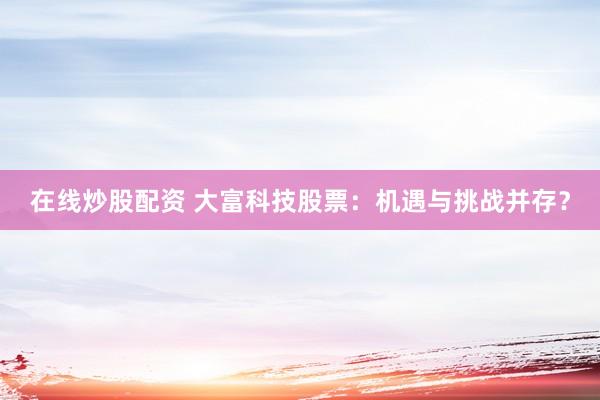 在线炒股配资 大富科技股票：机遇与挑战并存？