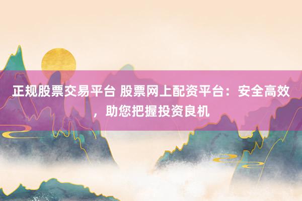 正规股票交易平台 股票网上配资平台：安全高效，助您把握投资良机