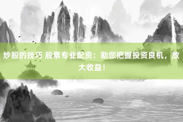 炒股的技巧 股票专业配资：助您把握投资良机，放大收益！