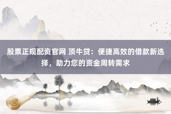 股票正规配资官网 顶牛贷：便捷高效的借款新选择，助力您的资金周转需求