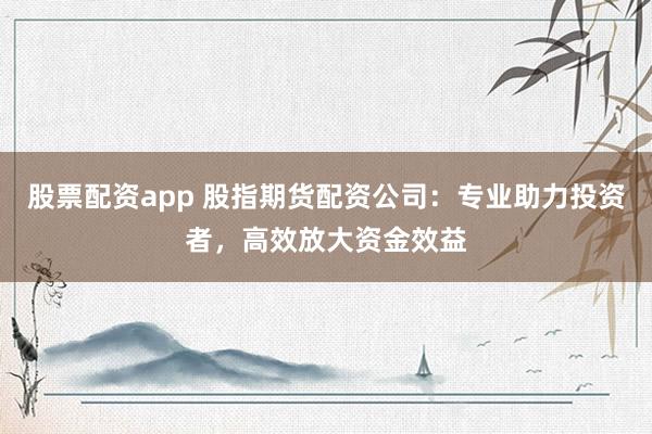 股票配资app 股指期货配资公司：专业助力投资者，高效放大资金效益