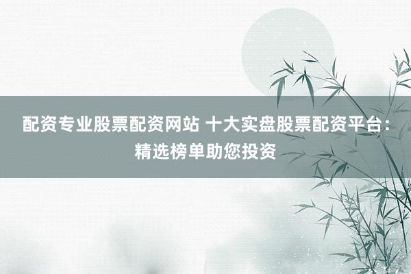 配资专业股票配资网站 十大实盘股票配资平台：精选榜单助您投资